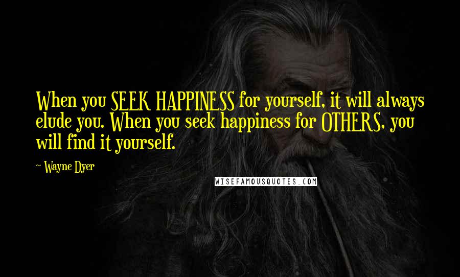 Wayne Dyer Quotes: When you SEEK HAPPINESS for yourself, it will always elude you. When you seek happiness for OTHERS, you will find it yourself.
