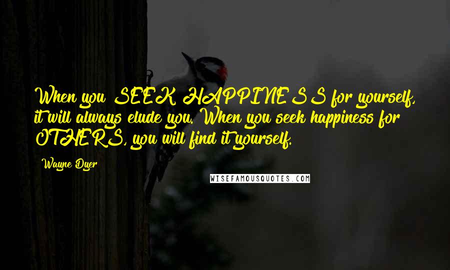 Wayne Dyer Quotes: When you SEEK HAPPINESS for yourself, it will always elude you. When you seek happiness for OTHERS, you will find it yourself.