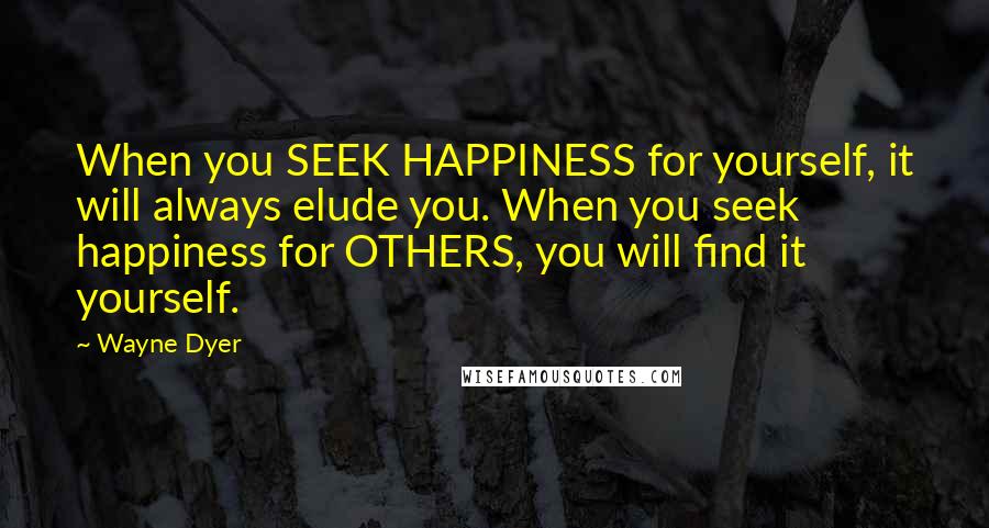Wayne Dyer Quotes: When you SEEK HAPPINESS for yourself, it will always elude you. When you seek happiness for OTHERS, you will find it yourself.