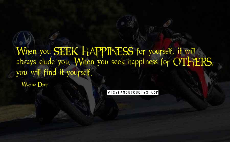 Wayne Dyer Quotes: When you SEEK HAPPINESS for yourself, it will always elude you. When you seek happiness for OTHERS, you will find it yourself.
