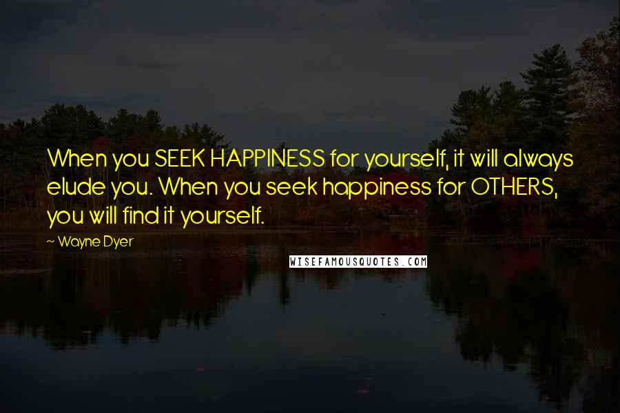 Wayne Dyer Quotes: When you SEEK HAPPINESS for yourself, it will always elude you. When you seek happiness for OTHERS, you will find it yourself.