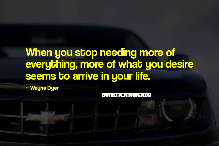 Wayne Dyer Quotes: When you stop needing more of everything, more of what you desire seems to arrive in your life.