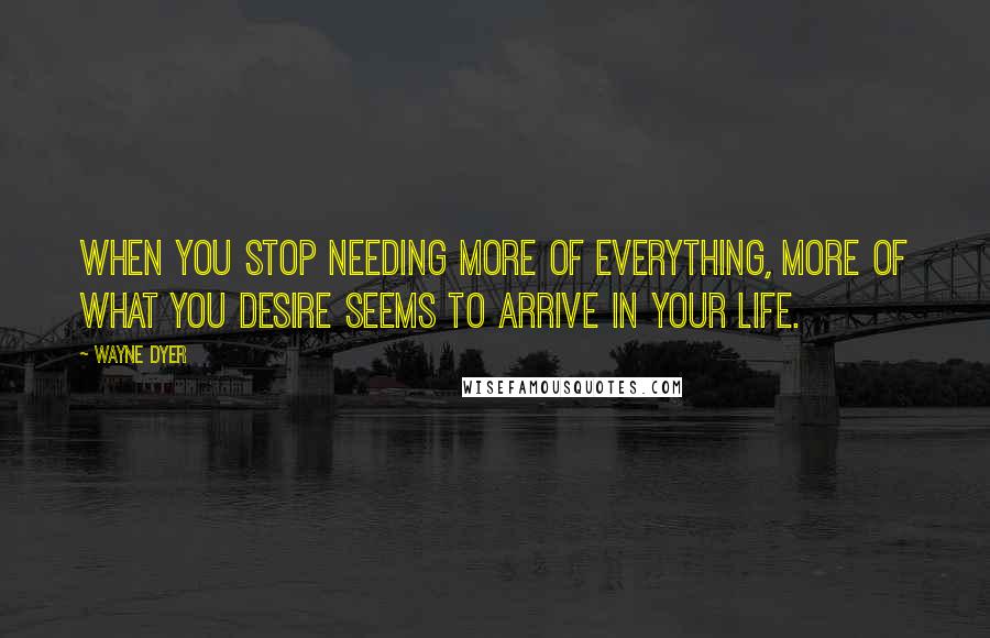 Wayne Dyer Quotes: When you stop needing more of everything, more of what you desire seems to arrive in your life.