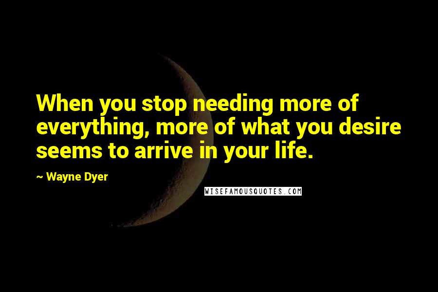 Wayne Dyer Quotes: When you stop needing more of everything, more of what you desire seems to arrive in your life.