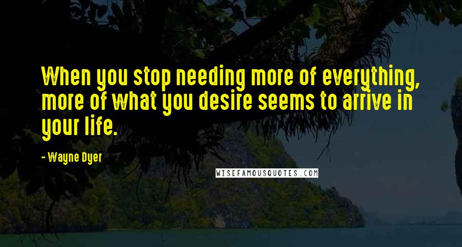 Wayne Dyer Quotes: When you stop needing more of everything, more of what you desire seems to arrive in your life.