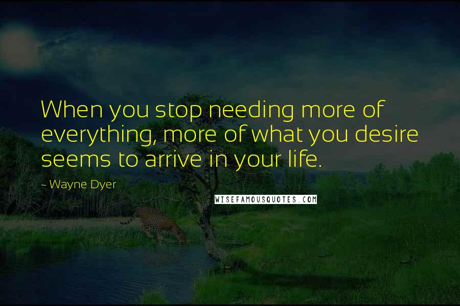 Wayne Dyer Quotes: When you stop needing more of everything, more of what you desire seems to arrive in your life.