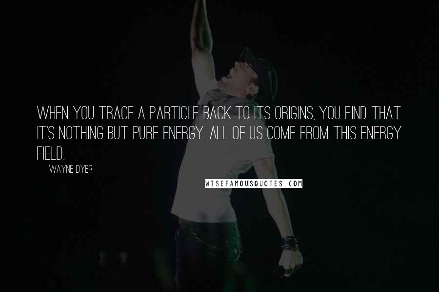 Wayne Dyer Quotes: When you trace a particle back to its origins, you find that it's nothing but pure energy. All of us come from this energy field.