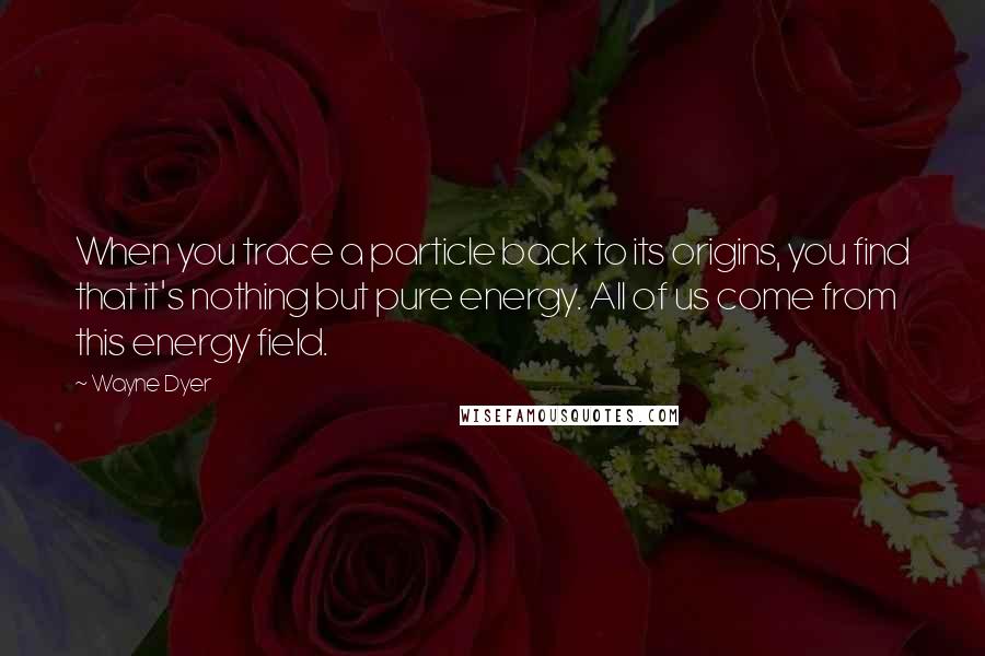 Wayne Dyer Quotes: When you trace a particle back to its origins, you find that it's nothing but pure energy. All of us come from this energy field.