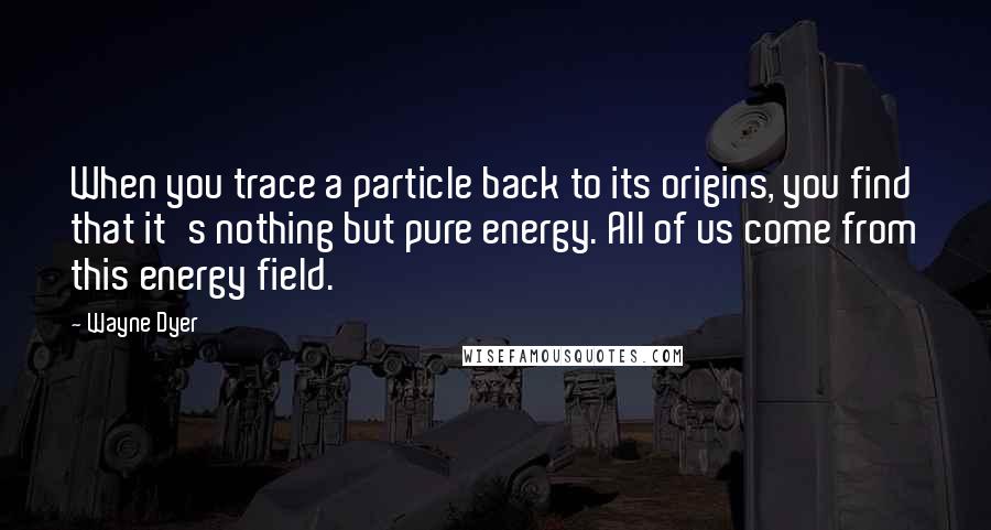 Wayne Dyer Quotes: When you trace a particle back to its origins, you find that it's nothing but pure energy. All of us come from this energy field.