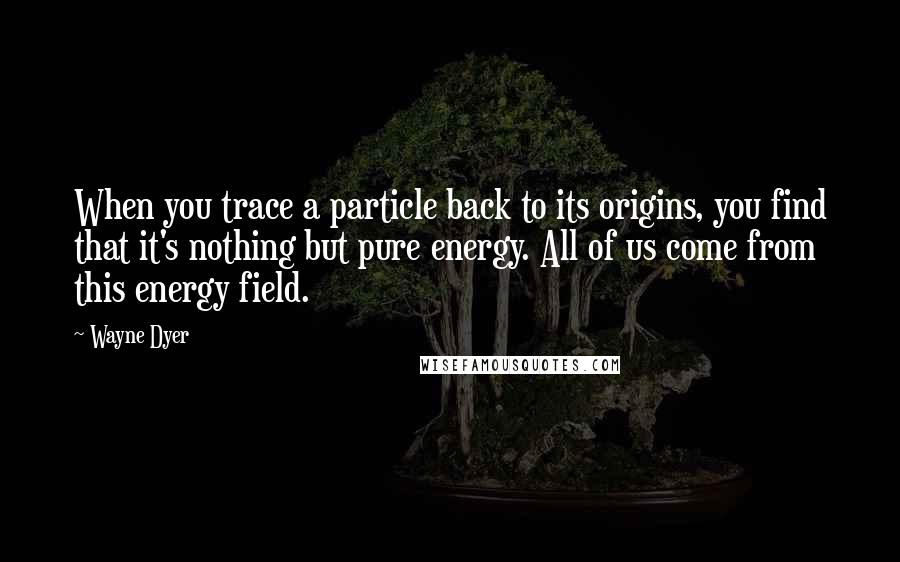 Wayne Dyer Quotes: When you trace a particle back to its origins, you find that it's nothing but pure energy. All of us come from this energy field.