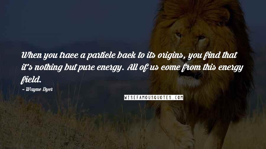 Wayne Dyer Quotes: When you trace a particle back to its origins, you find that it's nothing but pure energy. All of us come from this energy field.