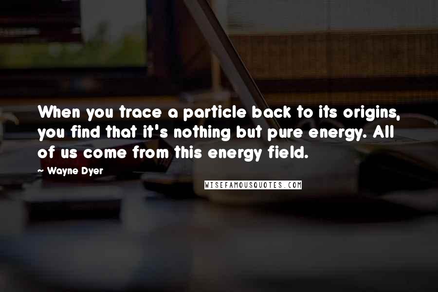 Wayne Dyer Quotes: When you trace a particle back to its origins, you find that it's nothing but pure energy. All of us come from this energy field.