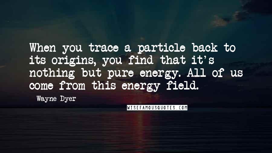 Wayne Dyer Quotes: When you trace a particle back to its origins, you find that it's nothing but pure energy. All of us come from this energy field.