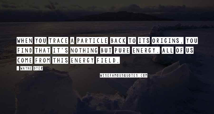 Wayne Dyer Quotes: When you trace a particle back to its origins, you find that it's nothing but pure energy. All of us come from this energy field.