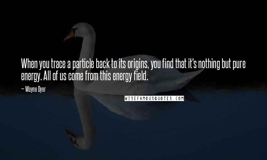 Wayne Dyer Quotes: When you trace a particle back to its origins, you find that it's nothing but pure energy. All of us come from this energy field.