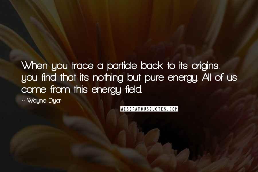 Wayne Dyer Quotes: When you trace a particle back to its origins, you find that it's nothing but pure energy. All of us come from this energy field.