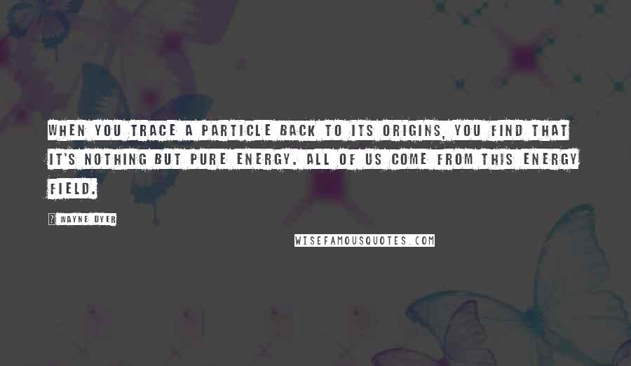 Wayne Dyer Quotes: When you trace a particle back to its origins, you find that it's nothing but pure energy. All of us come from this energy field.