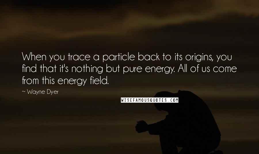 Wayne Dyer Quotes: When you trace a particle back to its origins, you find that it's nothing but pure energy. All of us come from this energy field.
