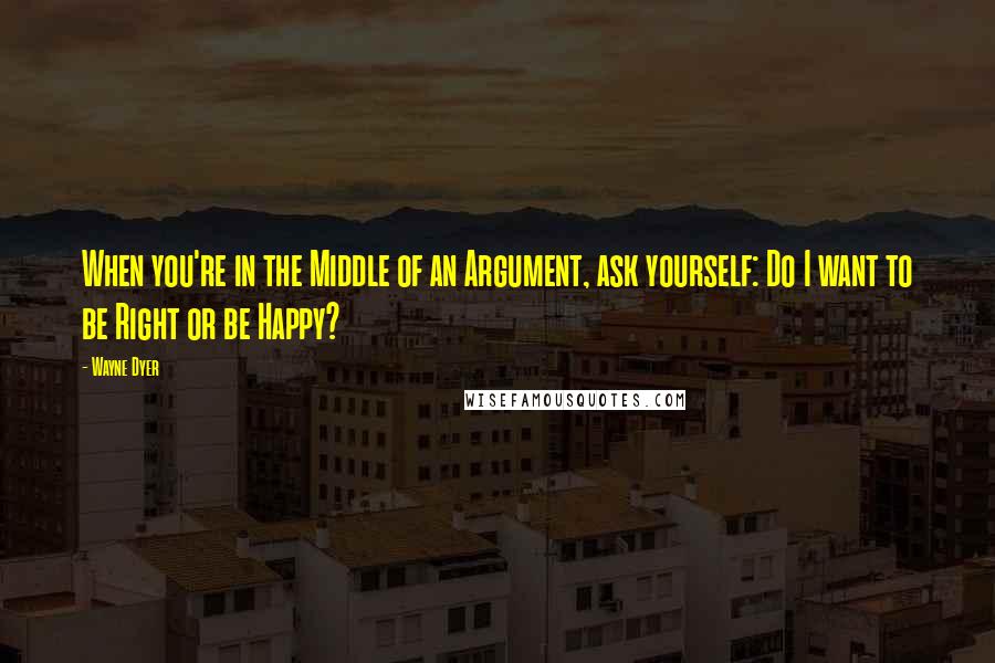 Wayne Dyer Quotes: When you're in the Middle of an Argument, ask yourself: Do I want to be Right or be Happy?