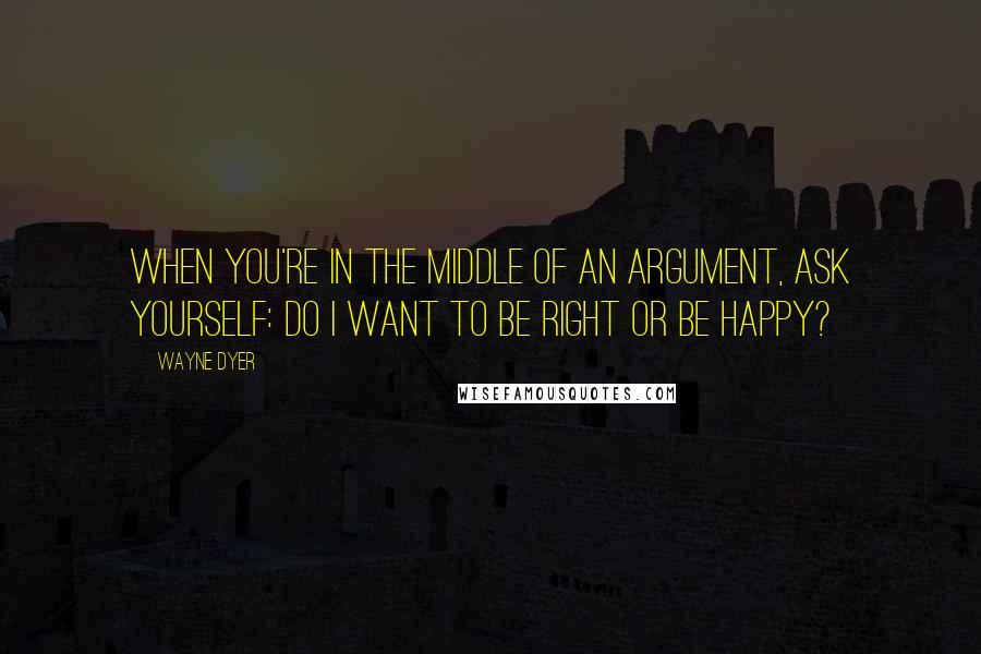 Wayne Dyer Quotes: When you're in the Middle of an Argument, ask yourself: Do I want to be Right or be Happy?