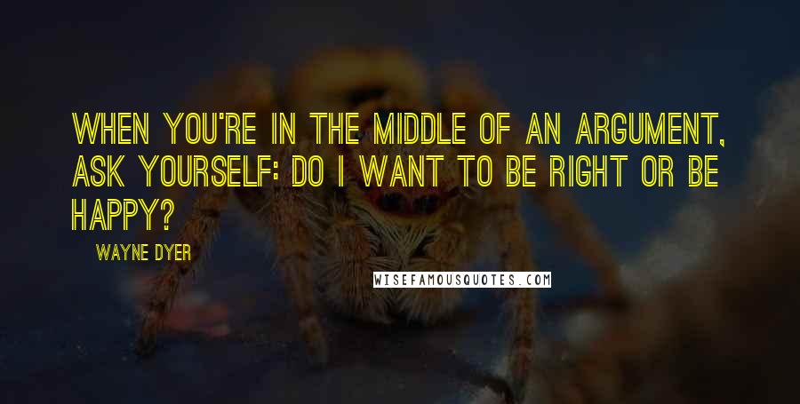 Wayne Dyer Quotes: When you're in the Middle of an Argument, ask yourself: Do I want to be Right or be Happy?