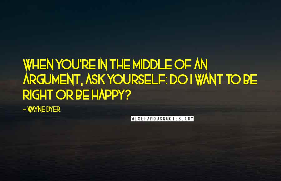 Wayne Dyer Quotes: When you're in the Middle of an Argument, ask yourself: Do I want to be Right or be Happy?