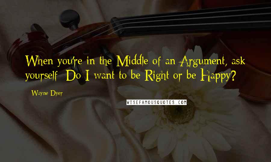 Wayne Dyer Quotes: When you're in the Middle of an Argument, ask yourself: Do I want to be Right or be Happy?