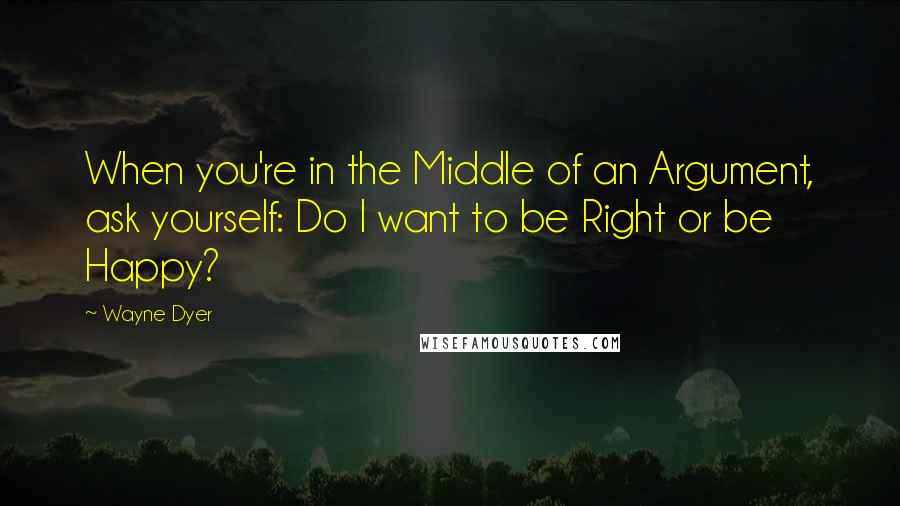 Wayne Dyer Quotes: When you're in the Middle of an Argument, ask yourself: Do I want to be Right or be Happy?