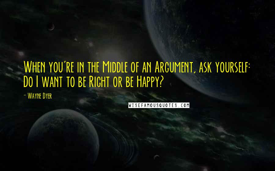 Wayne Dyer Quotes: When you're in the Middle of an Argument, ask yourself: Do I want to be Right or be Happy?