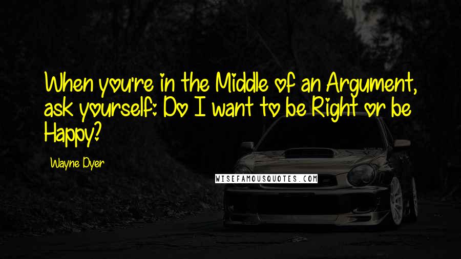 Wayne Dyer Quotes: When you're in the Middle of an Argument, ask yourself: Do I want to be Right or be Happy?