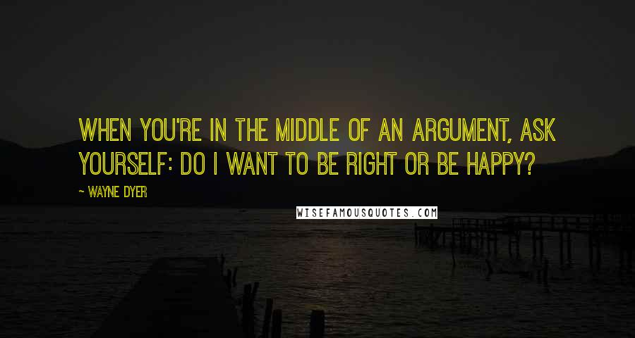 Wayne Dyer Quotes: When you're in the Middle of an Argument, ask yourself: Do I want to be Right or be Happy?