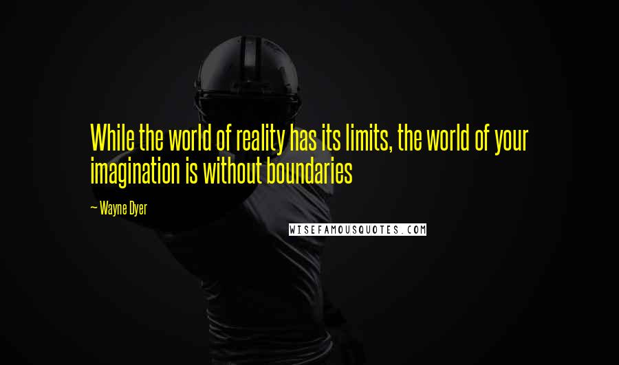 Wayne Dyer Quotes: While the world of reality has its limits, the world of your imagination is without boundaries