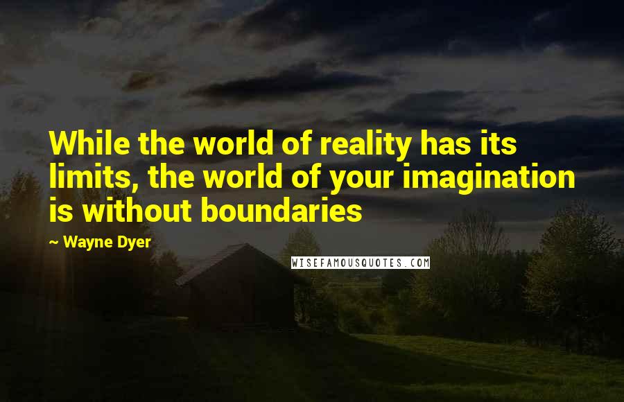 Wayne Dyer Quotes: While the world of reality has its limits, the world of your imagination is without boundaries