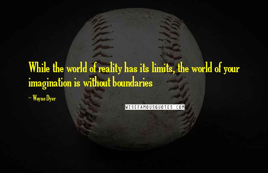 Wayne Dyer Quotes: While the world of reality has its limits, the world of your imagination is without boundaries