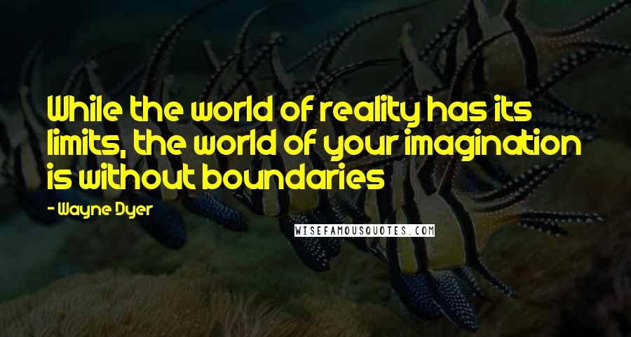 Wayne Dyer Quotes: While the world of reality has its limits, the world of your imagination is without boundaries