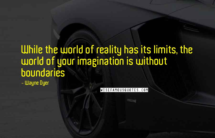 Wayne Dyer Quotes: While the world of reality has its limits, the world of your imagination is without boundaries