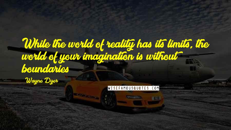 Wayne Dyer Quotes: While the world of reality has its limits, the world of your imagination is without boundaries