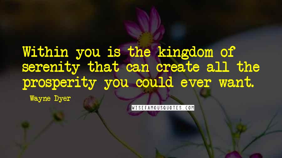 Wayne Dyer Quotes: Within you is the kingdom of serenity that can create all the prosperity you could ever want.