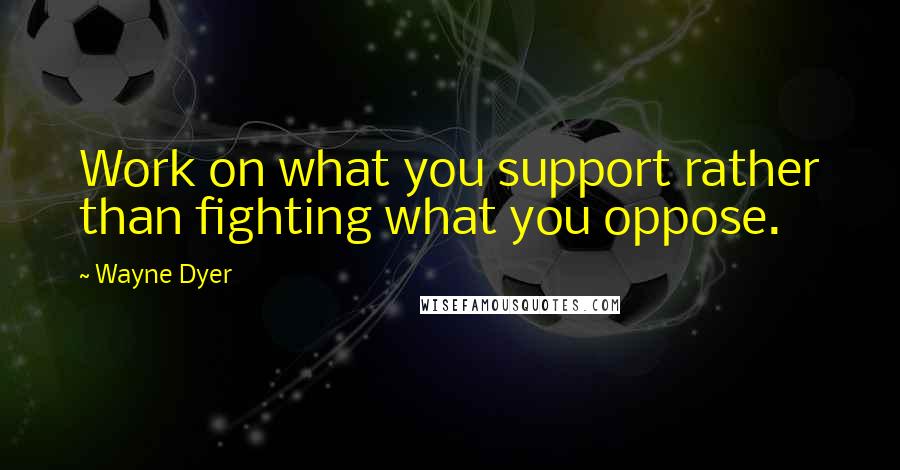 Wayne Dyer Quotes: Work on what you support rather than fighting what you oppose.