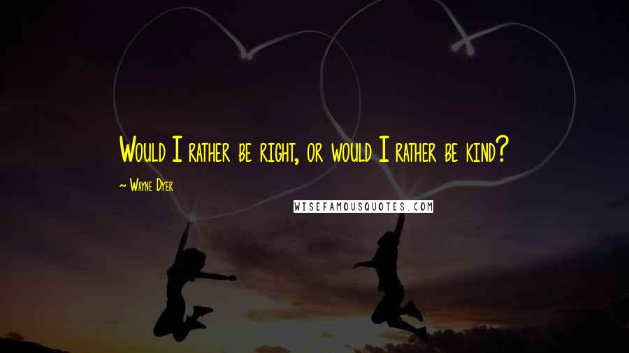 Wayne Dyer Quotes: Would I rather be right, or would I rather be kind?