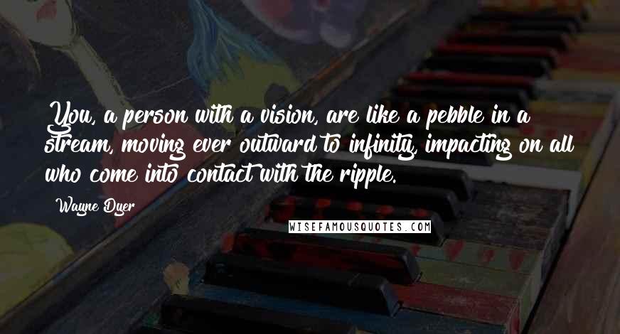 Wayne Dyer Quotes: You, a person with a vision, are like a pebble in a stream, moving ever outward to infinity, impacting on all who come into contact with the ripple.