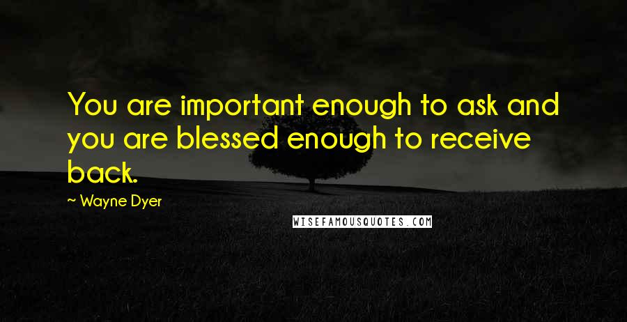 Wayne Dyer Quotes: You are important enough to ask and you are blessed enough to receive back.