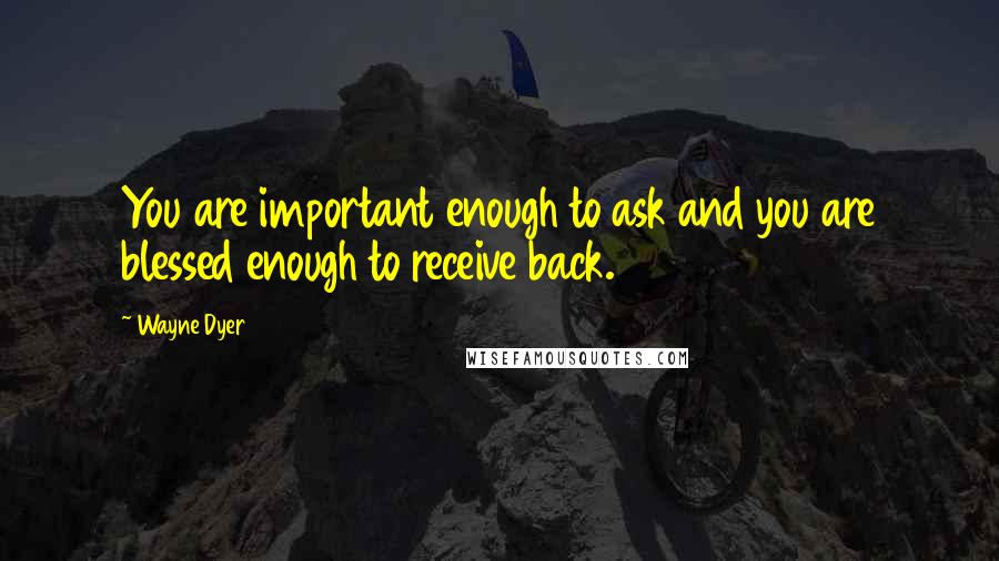 Wayne Dyer Quotes: You are important enough to ask and you are blessed enough to receive back.