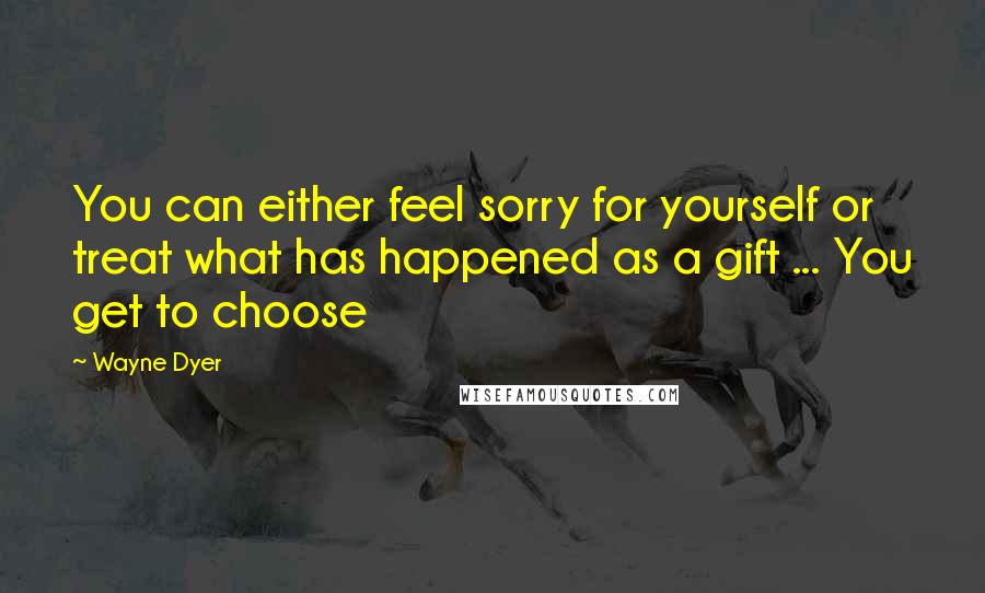 Wayne Dyer Quotes: You can either feel sorry for yourself or treat what has happened as a gift ... You get to choose