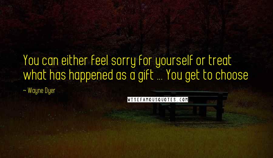 Wayne Dyer Quotes: You can either feel sorry for yourself or treat what has happened as a gift ... You get to choose