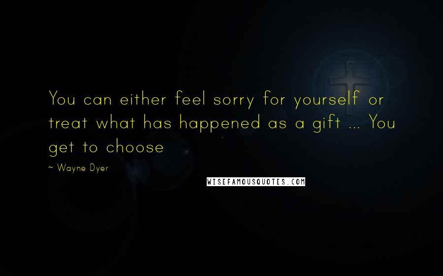 Wayne Dyer Quotes: You can either feel sorry for yourself or treat what has happened as a gift ... You get to choose