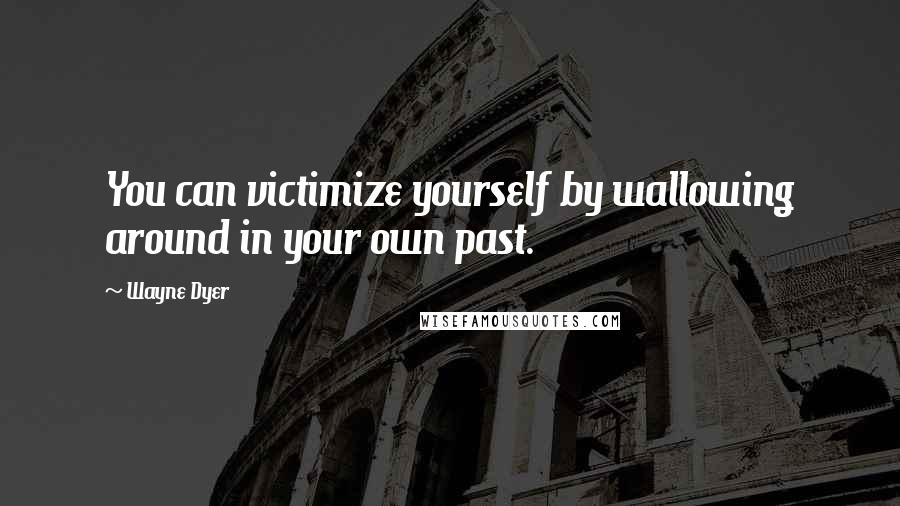 Wayne Dyer Quotes: You can victimize yourself by wallowing around in your own past.