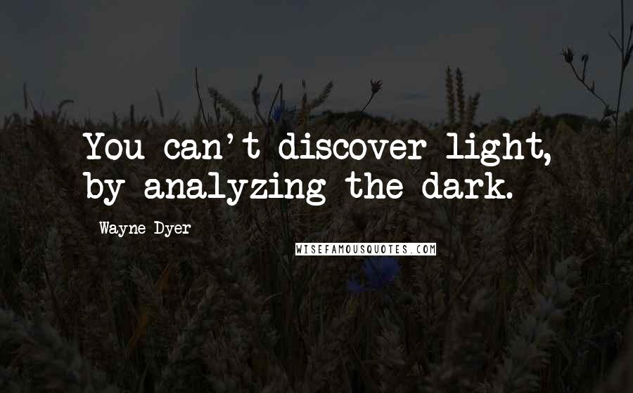 Wayne Dyer Quotes: You can't discover light, by analyzing the dark.
