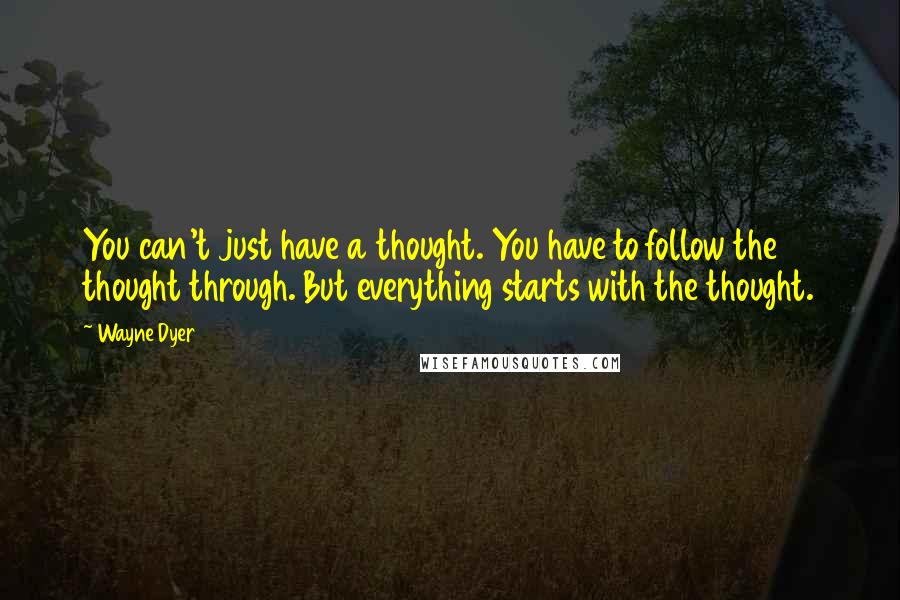 Wayne Dyer Quotes: You can't just have a thought. You have to follow the thought through. But everything starts with the thought.