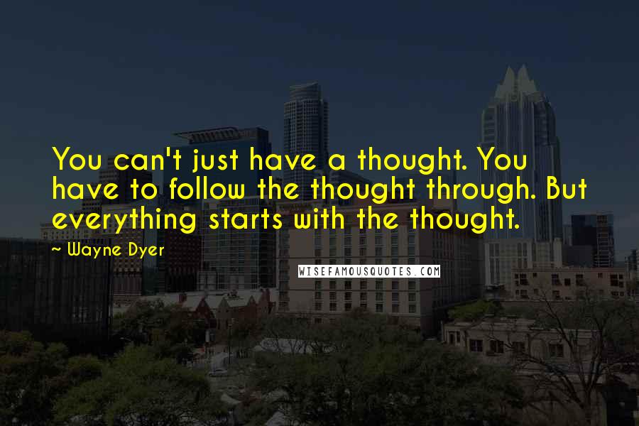 Wayne Dyer Quotes: You can't just have a thought. You have to follow the thought through. But everything starts with the thought.